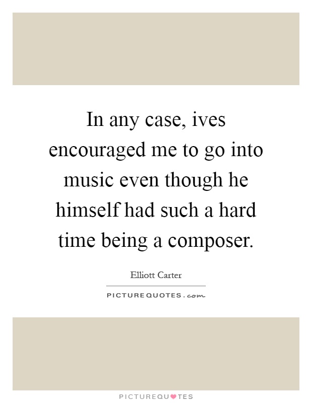 In any case, ives encouraged me to go into music even though he himself had such a hard time being a composer Picture Quote #1