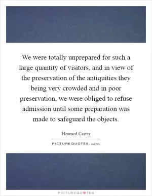 We were totally unprepared for such a large quantity of visitors, and in view of the preservation of the antiquities they being very crowded and in poor preservation, we were obliged to refuse admission until some preparation was made to safeguard the objects Picture Quote #1