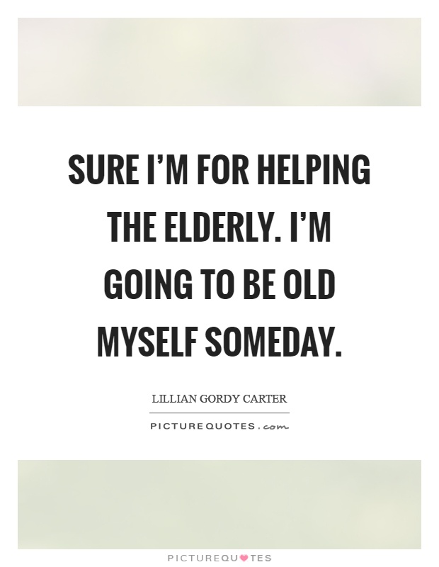 Sure I'm for helping the elderly. I'm going to be old myself someday Picture Quote #1