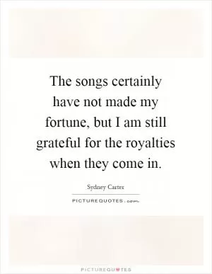 The songs certainly have not made my fortune, but I am still grateful for the royalties when they come in Picture Quote #1