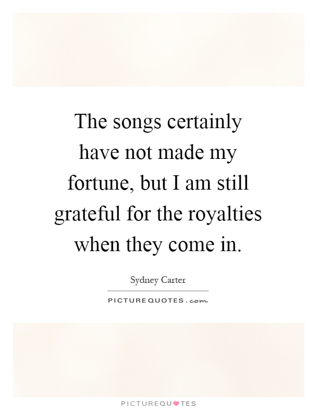 The songs certainly have not made my fortune, but I am still grateful for the royalties when they come in Picture Quote #1