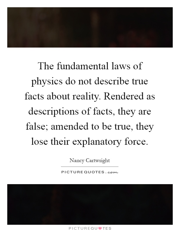 The fundamental laws of physics do not describe true facts about reality. Rendered as descriptions of facts, they are false; amended to be true, they lose their explanatory force Picture Quote #1