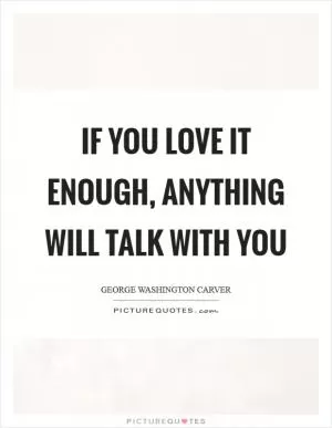 If you love it enough, anything will talk with you Picture Quote #1