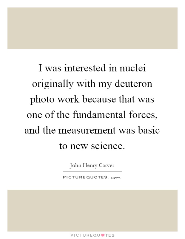 I was interested in nuclei originally with my deuteron photo work because that was one of the fundamental forces, and the measurement was basic to new science Picture Quote #1