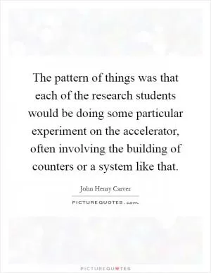 The pattern of things was that each of the research students would be doing some particular experiment on the accelerator, often involving the building of counters or a system like that Picture Quote #1