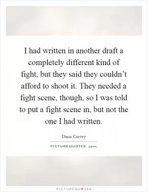 I had written in another draft a completely different kind of fight, but they said they couldn’t afford to shoot it. They needed a fight scene, though, so I was told to put a fight scene in, but not the one I had written Picture Quote #1