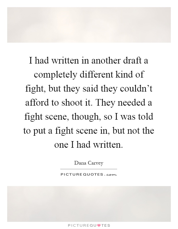 I had written in another draft a completely different kind of fight, but they said they couldn't afford to shoot it. They needed a fight scene, though, so I was told to put a fight scene in, but not the one I had written Picture Quote #1