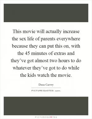This movie will actually increase the sex life of parents everywhere because they can put this on, with the 45 minutes of extras and they’ve got almost two hours to do whatever they’ve got to do while the kids watch the movie Picture Quote #1