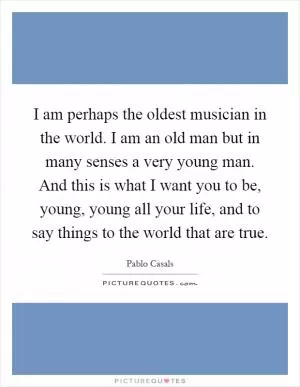 I am perhaps the oldest musician in the world. I am an old man but in many senses a very young man. And this is what I want you to be, young, young all your life, and to say things to the world that are true Picture Quote #1