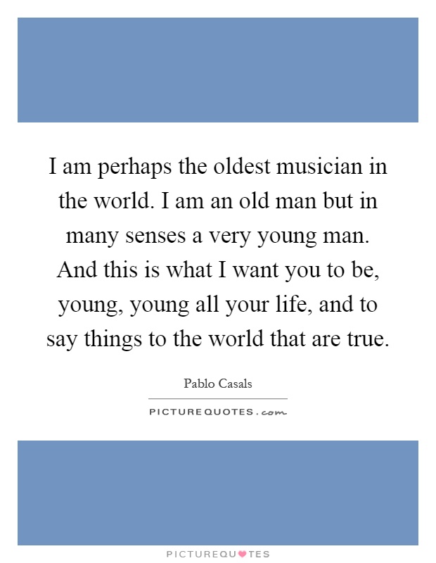 I am perhaps the oldest musician in the world. I am an old man but in many senses a very young man. And this is what I want you to be, young, young all your life, and to say things to the world that are true Picture Quote #1