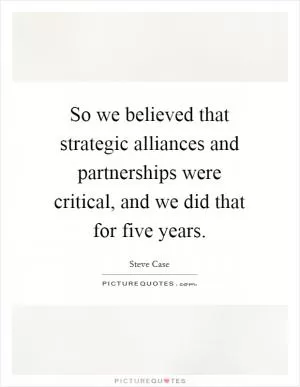 So we believed that strategic alliances and partnerships were critical, and we did that for five years Picture Quote #1