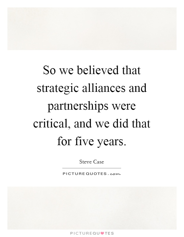 So we believed that strategic alliances and partnerships were critical, and we did that for five years Picture Quote #1