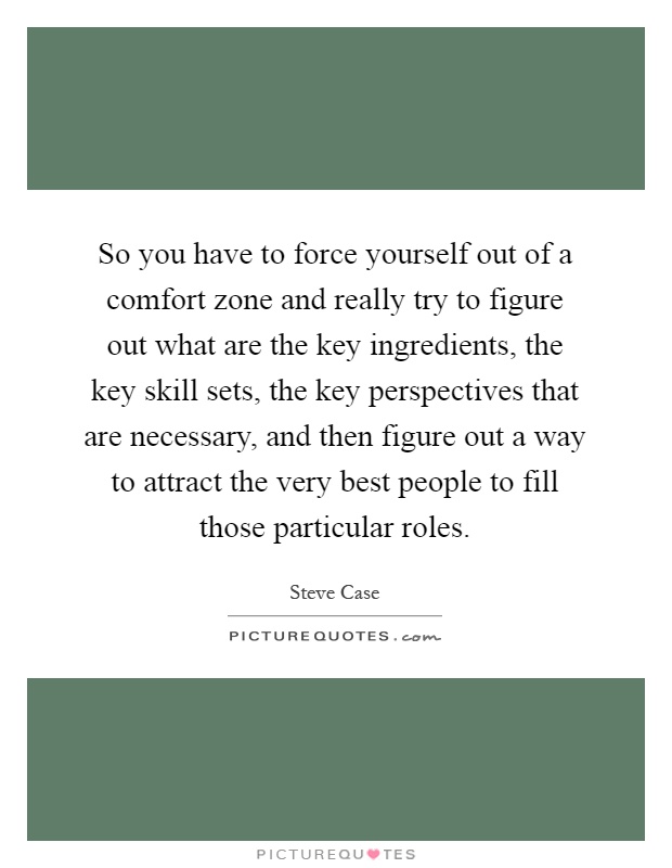So you have to force yourself out of a comfort zone and really try to figure out what are the key ingredients, the key skill sets, the key perspectives that are necessary, and then figure out a way to attract the very best people to fill those particular roles Picture Quote #1