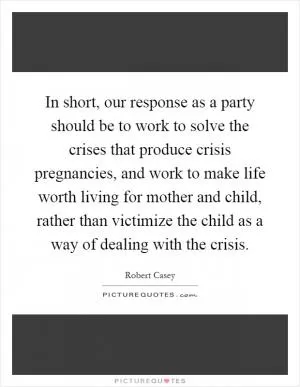In short, our response as a party should be to work to solve the crises that produce crisis pregnancies, and work to make life worth living for mother and child, rather than victimize the child as a way of dealing with the crisis Picture Quote #1