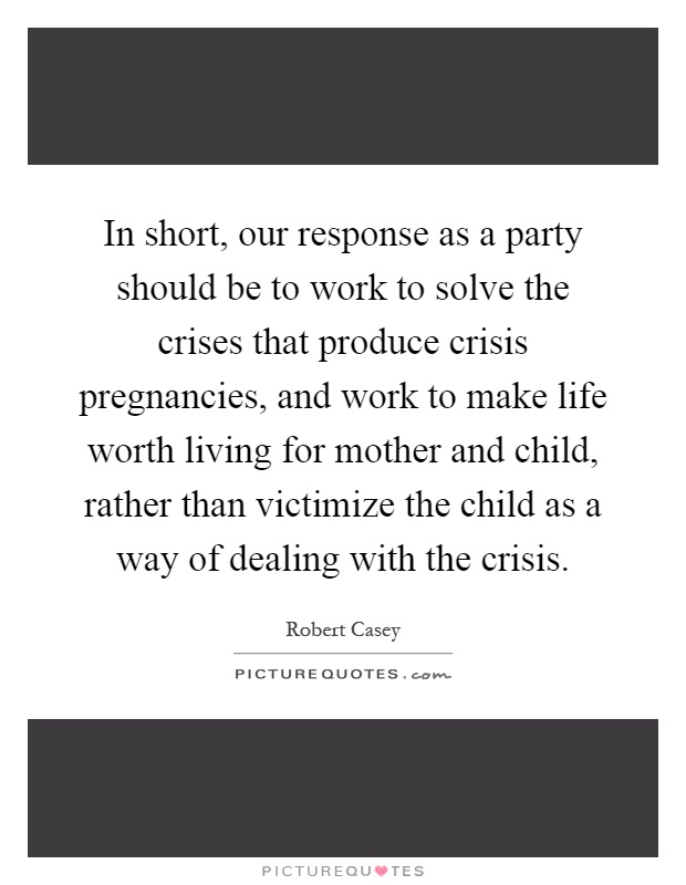 In short, our response as a party should be to work to solve the crises that produce crisis pregnancies, and work to make life worth living for mother and child, rather than victimize the child as a way of dealing with the crisis Picture Quote #1