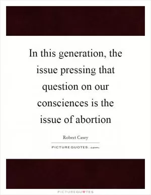 In this generation, the issue pressing that question on our consciences is the issue of abortion Picture Quote #1