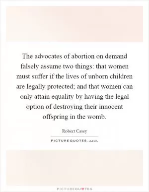 The advocates of abortion on demand falsely assume two things: that women must suffer if the lives of unborn children are legally protected; and that women can only attain equality by having the legal option of destroying their innocent offspring in the womb Picture Quote #1