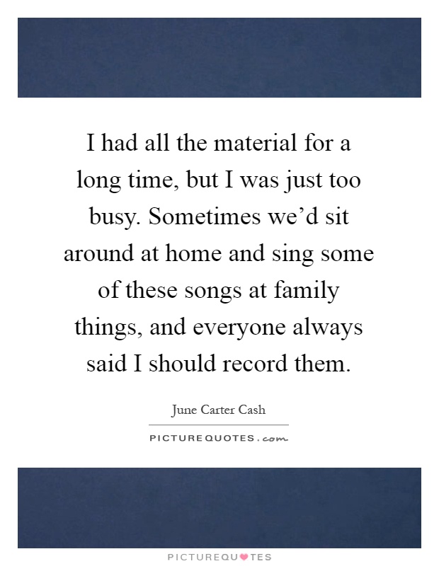 I had all the material for a long time, but I was just too busy. Sometimes we'd sit around at home and sing some of these songs at family things, and everyone always said I should record them Picture Quote #1