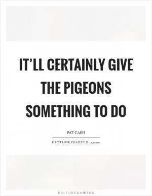 It’ll certainly give the pigeons something to do Picture Quote #1