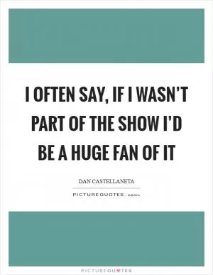 I often say, if I wasn’t part of the show I’d be a huge fan of it Picture Quote #1
