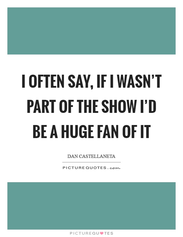 I often say, if I wasn't part of the show I'd be a huge fan of it Picture Quote #1