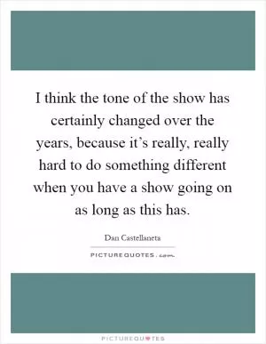 I think the tone of the show has certainly changed over the years, because it’s really, really hard to do something different when you have a show going on as long as this has Picture Quote #1