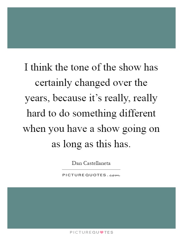 I think the tone of the show has certainly changed over the years, because it's really, really hard to do something different when you have a show going on as long as this has Picture Quote #1