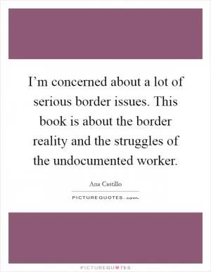 I’m concerned about a lot of serious border issues. This book is about the border reality and the struggles of the undocumented worker Picture Quote #1