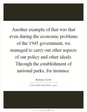 Another example of that was that even during the economic problems of the 1945 government, we managed to carry out other aspects of our policy and other ideals. Through the establishment of national parks, for instance Picture Quote #1