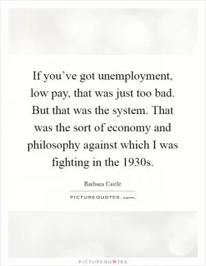 If you’ve got unemployment, low pay, that was just too bad. But that was the system. That was the sort of economy and philosophy against which I was fighting in the 1930s Picture Quote #1