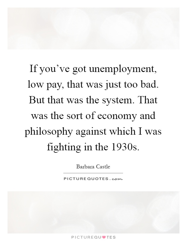 If you've got unemployment, low pay, that was just too bad. But that was the system. That was the sort of economy and philosophy against which I was fighting in the 1930s Picture Quote #1