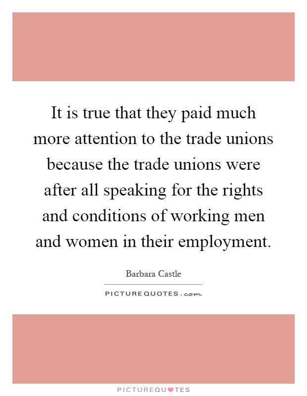 It is true that they paid much more attention to the trade unions because the trade unions were after all speaking for the rights and conditions of working men and women in their employment Picture Quote #1