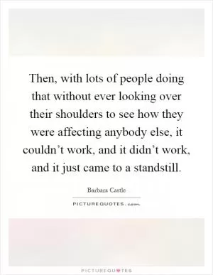 Then, with lots of people doing that without ever looking over their shoulders to see how they were affecting anybody else, it couldn’t work, and it didn’t work, and it just came to a standstill Picture Quote #1