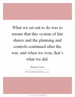 What we set out to do was to ensure that this system of fair shares and the planning and controls continued after the war, and when we won, that’s what we did Picture Quote #1
