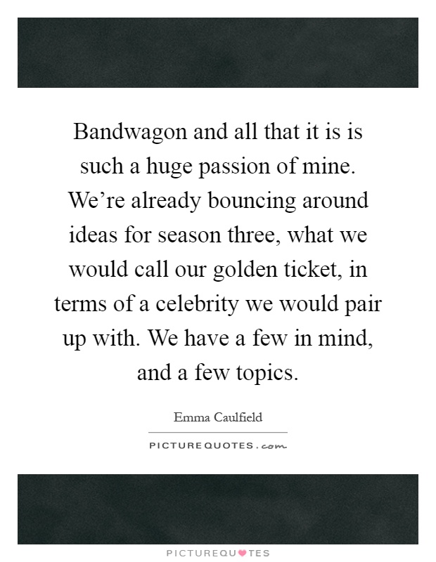 Bandwagon and all that it is is such a huge passion of mine. We're already bouncing around ideas for season three, what we would call our golden ticket, in terms of a celebrity we would pair up with. We have a few in mind, and a few topics Picture Quote #1
