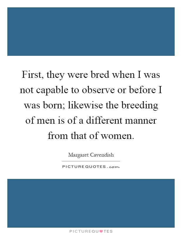 First, they were bred when I was not capable to observe or before I was born; likewise the breeding of men is of a different manner from that of women Picture Quote #1