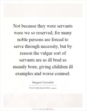 Not because they were servants were we so reserved, for many noble persons are forced to serve through necessity, but by reason the vulgar sort of servants are as ill bred as meanly born, giving children ill examples and worse counsel Picture Quote #1