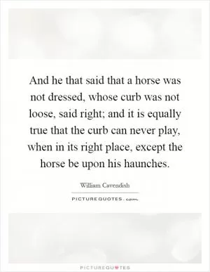 And he that said that a horse was not dressed, whose curb was not loose, said right; and it is equally true that the curb can never play, when in its right place, except the horse be upon his haunches Picture Quote #1