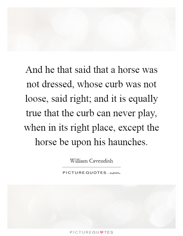 And he that said that a horse was not dressed, whose curb was not loose, said right; and it is equally true that the curb can never play, when in its right place, except the horse be upon his haunches Picture Quote #1