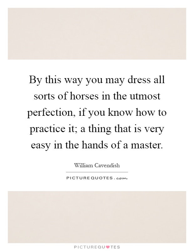 By this way you may dress all sorts of horses in the utmost perfection, if you know how to practice it; a thing that is very easy in the hands of a master Picture Quote #1