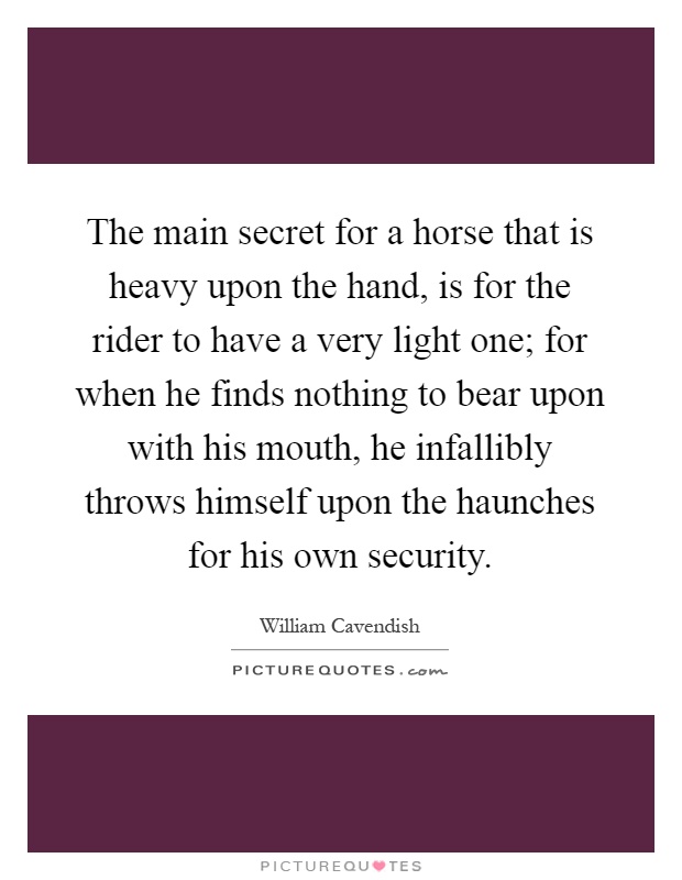 The main secret for a horse that is heavy upon the hand, is for the rider to have a very light one; for when he finds nothing to bear upon with his mouth, he infallibly throws himself upon the haunches for his own security Picture Quote #1