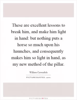 These are excellent lessons to break him, and make him light in hand: but nothing puts a horse so much upon his haunches, and consequently makes him so light in hand, as my new method of the pillar Picture Quote #1