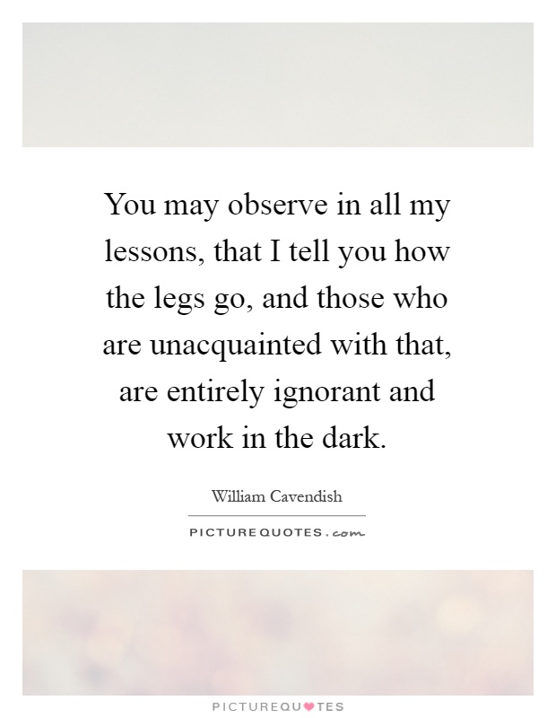 You may observe in all my lessons, that I tell you how the legs go, and those who are unacquainted with that, are entirely ignorant and work in the dark Picture Quote #1