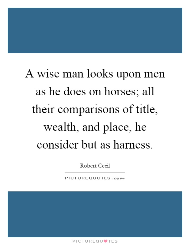 A wise man looks upon men as he does on horses; all their comparisons of title, wealth, and place, he consider but as harness Picture Quote #1