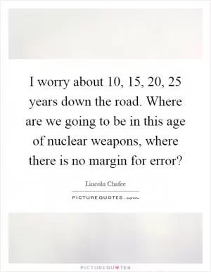 I worry about 10, 15, 20, 25 years down the road. Where are we going to be in this age of nuclear weapons, where there is no margin for error? Picture Quote #1