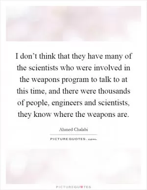 I don’t think that they have many of the scientists who were involved in the weapons program to talk to at this time, and there were thousands of people, engineers and scientists, they know where the weapons are Picture Quote #1
