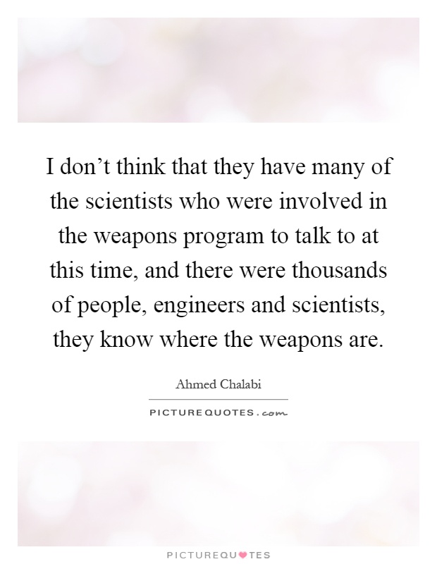 I don't think that they have many of the scientists who were involved in the weapons program to talk to at this time, and there were thousands of people, engineers and scientists, they know where the weapons are Picture Quote #1