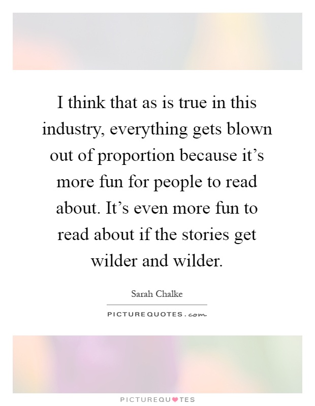 I think that as is true in this industry, everything gets blown out of proportion because it's more fun for people to read about. It's even more fun to read about if the stories get wilder and wilder Picture Quote #1