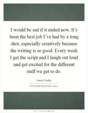 I would be sad if it ended now. It’s been the best job I’ve had by a long shot, especially creatively because the writing is so good. Every week I get the script and I laugh out loud and get excited for the different stuff we get to do Picture Quote #1