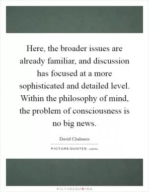 Here, the broader issues are already familiar, and discussion has focused at a more sophisticated and detailed level. Within the philosophy of mind, the problem of consciousness is no big news Picture Quote #1